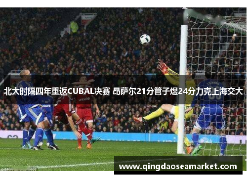 北大时隔四年重返CUBAL决赛 昂萨尔21分管子煜24分力克上海交大