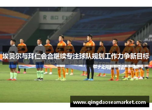 埃贝尔与拜仁会合继续专注球队规划工作力争新目标