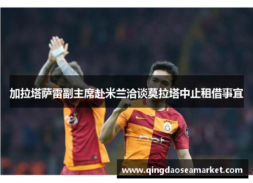 加拉塔萨雷副主席赴米兰洽谈莫拉塔中止租借事宜